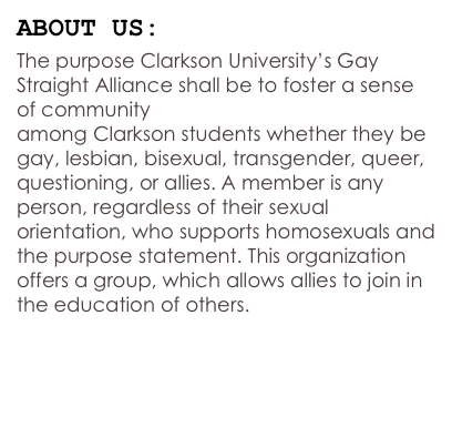 ABOUT US:
The purpose Clarkson University’s Gay Straight Alliance shall be to foster a sense of community  among Clarkson students whether they be gay, lesbian, bisexual, transgender, queer, questioning, or allies. A member is any person, regardless of their sexual orientation, who supports homosexuals and the purpose statement. This organization offers a group, which allows allies to join in the education of others.


OUR CONSTITUTION 