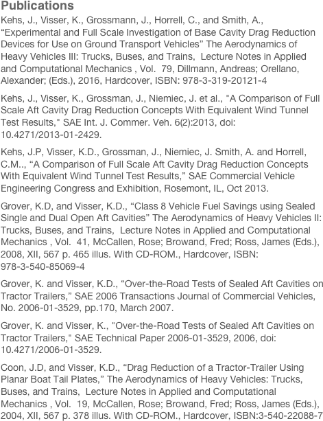 Publications
Kehs, J., Visser, K., Grossmann, J., Horrell, C., and Smith, A., “Experimental and Full Scale Investigation of Base Cavity Drag Reduction Devices for Use on Ground Transport Vehicles” The Aerodynamics of Heavy Vehicles III: Trucks, Buses, and Trains,  Lecture Notes in Applied and Computational Mechanics , Vol.  79, Dillmann, Andreas; Orellano, Alexander; (Eds.), 2016, Hardcover, ISBN: 978-3-319-20121-4Kehs, J., Visser, K., Grossman, J., Niemiec, J. et al., "A Comparison of Full Scale Aft Cavity Drag Reduction Concepts With Equivalent Wind Tunnel Test Results," SAE Int. J. Commer. Veh. 6(2):2013, doi:10.4271/2013-01-2429.Kehs, J.P, Visser, K.D., Grossman, J., Niemiec, J. Smith, A. and Horrell, C.M.., “A Comparison of Full Scale Aft Cavity Drag Reduction Concepts With Equivalent Wind Tunnel Test Results,” SAE Commercial Vehicle Engineering Congress and Exhibition, Rosemont, IL, Oct 2013.Grover, K.D, and Visser, K.D., “Class 8 Vehicle Fuel Savings using Sealed Single and Dual Open Aft Cavities” The Aerodynamics of Heavy Vehicles II: Trucks, Buses, and Trains,  Lecture Notes in Applied and Computational Mechanics , Vol.  41, McCallen, Rose; Browand, Fred; Ross, James (Eds.), 2008, XII, 567 p. 465 illus. With CD-ROM., Hardcover, ISBN: 978-3-540-85069-4Grover, K. and Visser, K.D., “Over-the-Road Tests of Sealed Aft Cavities on Tractor Trailers,” SAE 2006 Transactions Journal of Commercial Vehicles, No. 2006-01-3529, pp.170, March 2007.Grover, K. and Visser, K., "Over-the-Road Tests of Sealed Aft Cavities on Tractor Trailers," SAE Technical Paper 2006-01-3529, 2006, doi:10.4271/2006-01-3529.Coon, J.D, and Visser, K.D., “Drag Reduction of a Tractor-Trailer Using Planar Boat Tail Plates,” The Aerodynamics of Heavy Vehicles: Trucks, Buses, and Trains,  Lecture Notes in Applied and Computational Mechanics , Vol.  19, McCallen, Rose; Browand, Fred; Ross, James (Eds.), 2004, XII, 567 p. 378 illus. With CD-ROM., Hardcover, ISBN:3-540-22088-7Maragno, D. and Visser, K.D., “Experimental Optimization of Non-Ventilated Aft Cavities for Tractor Trailer Drag Reduction ,” 2003 SAE International Truck and Bus Meeting and Exhibition. Fort Worth, Texas, November 10-12, 2003.
